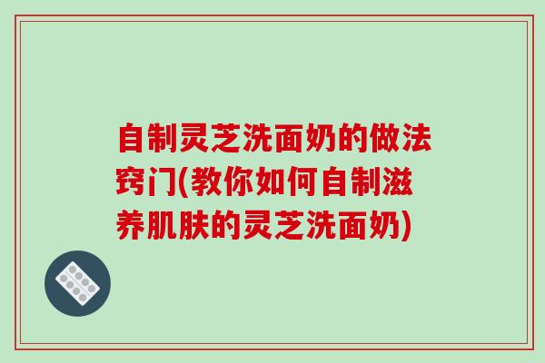 自制灵芝洗面奶的做法窍门(教你如何自制滋养的灵芝洗面奶) 自制灵芝洗面奶的做法窍门(教你如何自制滋养的灵芝洗面奶)