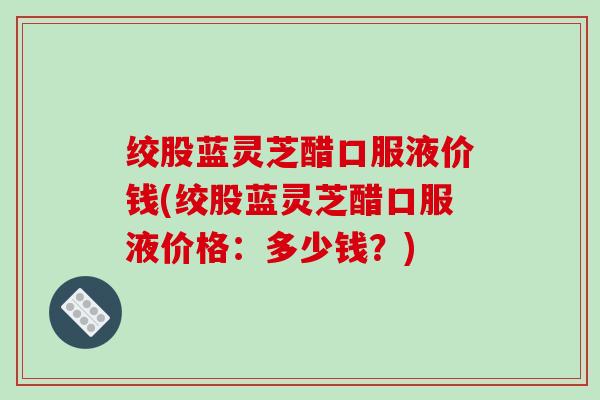 绞股蓝灵芝醋口服液价钱(绞股蓝灵芝醋口服液价格:多少钱?) 绞股蓝灵芝醋口服液价钱(绞股蓝灵芝醋口服液价格:多少钱?)