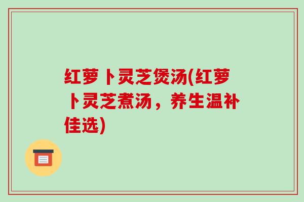 红萝卜灵芝煲汤(红萝卜灵芝煮汤，养生温补佳选)