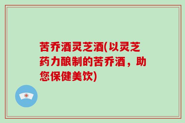 苦乔酒灵芝酒(以灵芝药力酿制的苦乔酒,助您保健美饮) 苦乔酒灵芝酒(以灵芝药力酿制的苦乔酒,助您保健美饮)