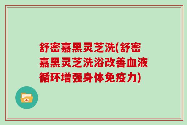 舒密嘉黑灵芝洗(舒密嘉黑灵芝洗浴改善增强身体免疫力) 舒密嘉黑灵芝洗(舒密嘉黑灵芝洗浴改善增强身体免疫力)