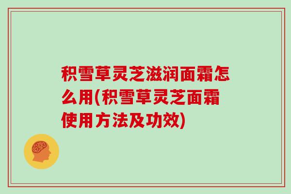 积雪草灵芝滋润面霜怎么用(积雪草灵芝面霜使用方法及功效) 积雪草灵芝滋润面霜怎么用(积雪草灵芝面霜使用方法及功效)