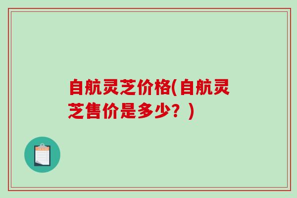 自航灵芝价格(自航灵芝售价是多少?) 自航灵芝价格(自航灵芝售价是多少?)
