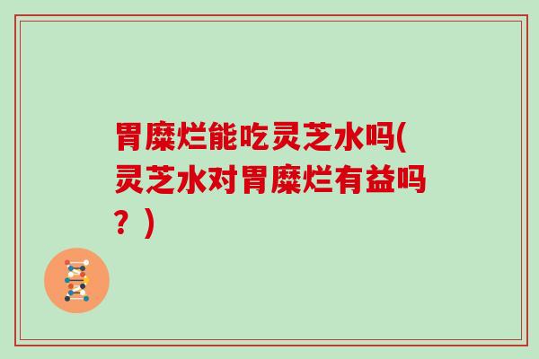 胃糜烂能吃灵芝水吗(灵芝水对胃糜烂有益吗?) 胃糜烂能吃灵芝水吗(灵芝水对胃糜烂有益吗?)
