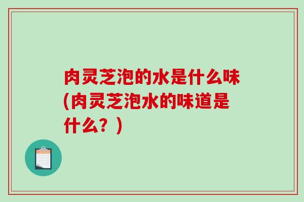 肉灵芝泡的水是什么味(肉灵芝泡水的味道是什么?) 肉灵芝泡的水是什么味(肉灵芝泡水的味道是什么?)
