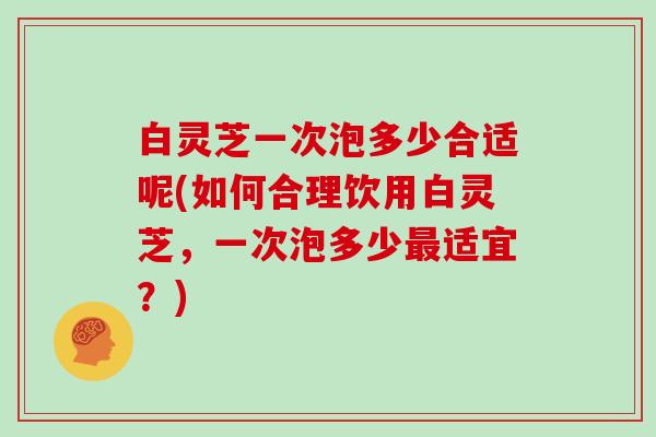 白灵芝一次泡多少合适呢(如何合理饮用白灵芝，一次泡多少适宜？)