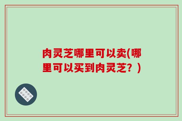 肉灵芝哪里可以卖(哪里可以买到肉灵芝?) 肉灵芝哪里可以卖(哪里可以买到肉灵芝?)