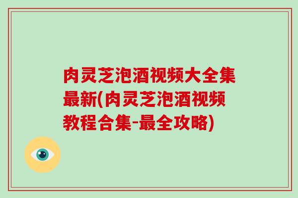 肉灵芝泡酒视频大全集新(肉灵芝泡酒视频教程合集-全攻略) 肉灵芝泡酒视频大全集新(肉灵芝泡酒视频教程合集-全攻略)