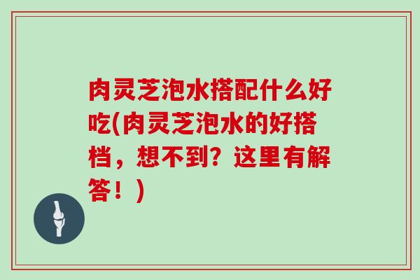 肉灵芝泡水搭配什么好吃(肉灵芝泡水的好搭档,想不到?这里有解答!) 肉灵芝泡水搭配什么好吃(肉灵芝泡水的好搭档,想不到?这里有解答!)
