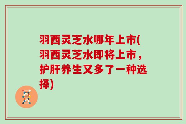 羽西灵芝水哪年上市(羽西灵芝水即将上市，养生又多了一种选择)