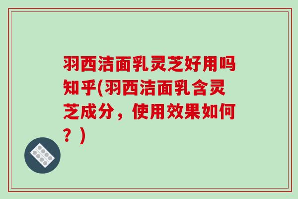 羽西洁面乳灵芝好用吗知乎(羽西洁面乳含灵芝成分,使用效果如何?) 羽西洁面乳灵芝好用吗知乎(羽西洁面乳含灵芝成分,使用效果如何?)