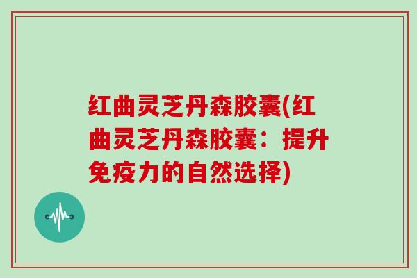 红曲灵芝丹森胶囊(红曲灵芝丹森胶囊:提升免疫力的自然选择) 红曲灵芝丹森胶囊(红曲灵芝丹森胶囊:提升免疫力的自然选择)