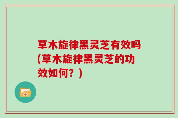 草木旋律黑灵芝有效吗(草木旋律黑灵芝的功效如何？)