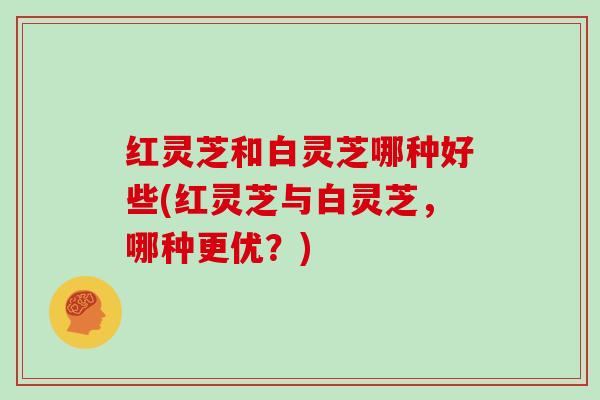 红灵芝和白灵芝哪种好些(红灵芝与白灵芝,哪种更优?) 红灵芝和白灵芝哪种好些(红灵芝与白灵芝,哪种更优?)