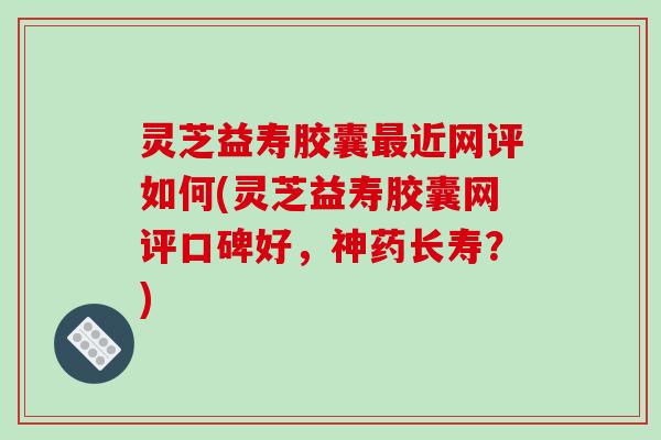 灵芝益寿胶囊近网评如何(灵芝益寿胶囊网评口碑好，神药长寿？)