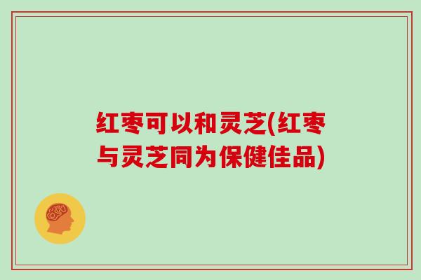 红枣可以和灵芝(红枣与灵芝同为保健佳品) 红枣可以和灵芝(红枣与灵芝同为保健佳品)