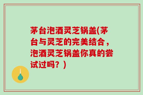 茅台泡酒灵芝锅盖(茅台与灵芝的完美结合,泡酒灵芝锅盖你真的尝试过吗?) 茅台泡酒灵芝锅盖(茅台与灵芝的完美结合,泡酒灵芝锅盖你真的尝试过吗?)