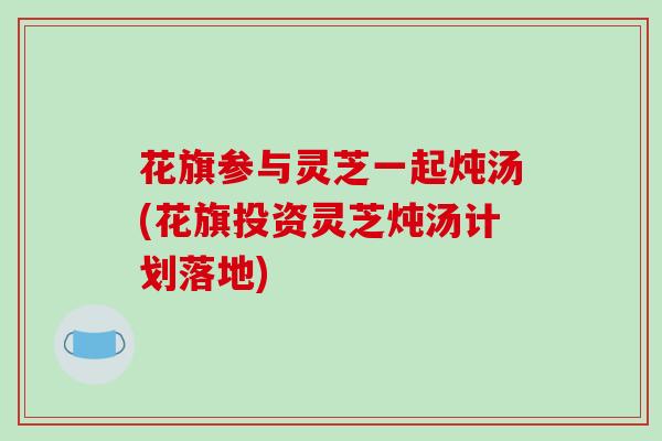 花旗参与灵芝一起炖汤(花旗投资灵芝炖汤计划落地)