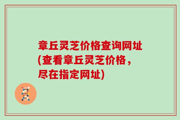 章丘灵芝价格查询网址(查看章丘灵芝价格,尽在指定网址) 章丘灵芝价格查询网址(查看章丘灵芝价格,尽在指定网址)