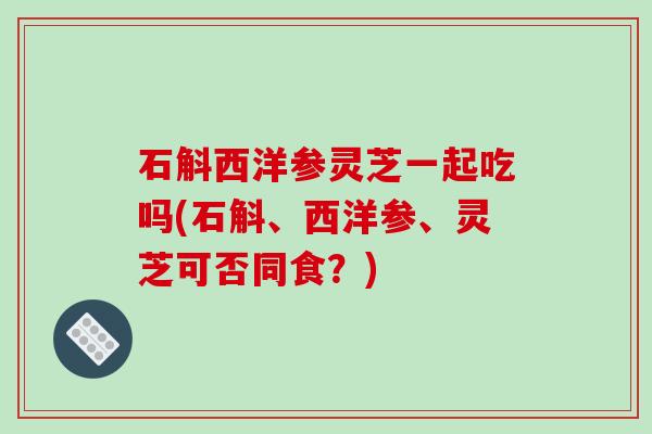 石斛西洋参灵芝一起吃吗(石斛、西洋参、灵芝可否同食？)