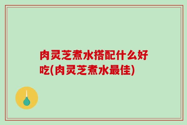 肉灵芝煮水搭配什么好吃(肉灵芝煮水佳) 肉灵芝煮水搭配什么好吃(肉灵芝煮水佳)
