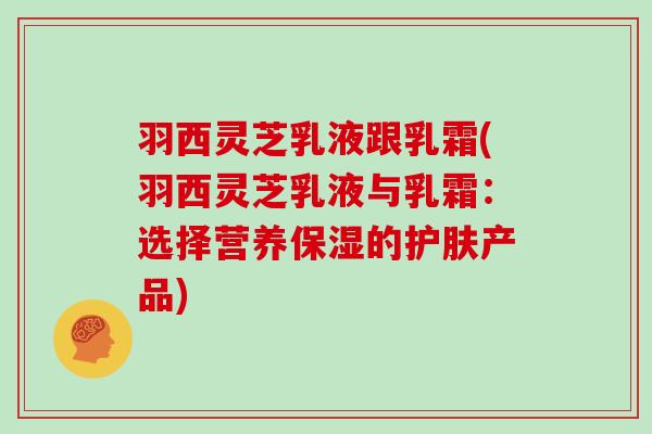 羽西灵芝乳液跟乳霜(羽西灵芝乳液与乳霜:选择营养保湿的护肤产品) 羽西灵芝乳液跟乳霜(羽西灵芝乳液与乳霜:选择营养保湿的护肤产品)