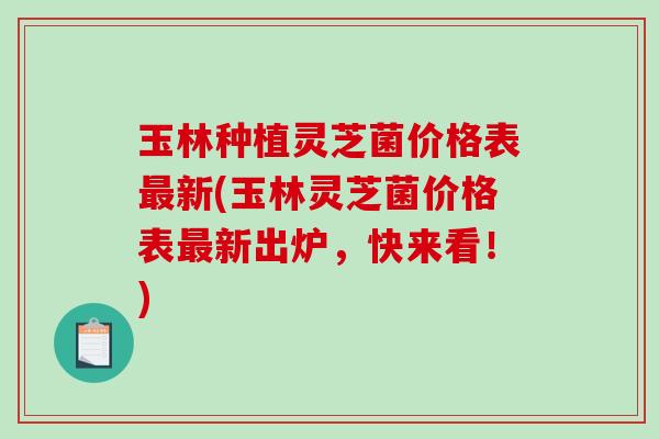 玉林种植灵芝菌价格表新(玉林灵芝菌价格表新出炉，快来看！)