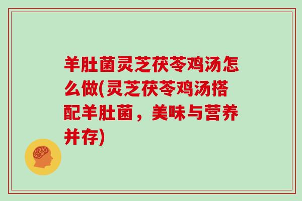 羊肚菌灵芝茯苓鸡汤怎么做(灵芝茯苓鸡汤搭配羊肚菌,美味与营养并存) 羊肚菌灵芝茯苓鸡汤怎么做(灵芝茯苓鸡汤搭配羊肚菌,美味与营养并存)