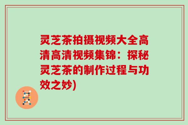 灵芝茶拍摄视频大全高清高清视频集锦:探秘灵芝茶的制作过程与功效之妙) 灵芝茶拍摄视频大全高清高清视频集锦:探秘灵芝茶的制作过程与功效之妙)