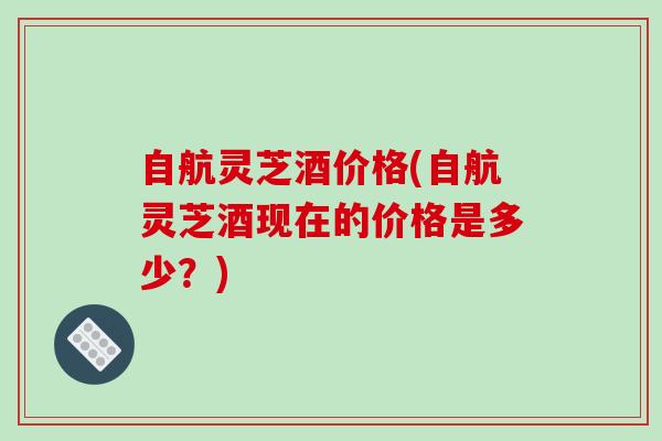 自航灵芝酒价格(自航灵芝酒现在的价格是多少？)