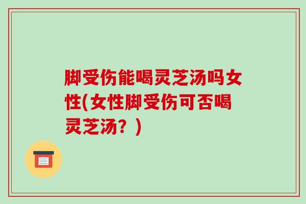 脚受伤能喝灵芝汤吗女性(女性脚受伤可否喝灵芝汤?) 脚受伤能喝灵芝汤吗女性(女性脚受伤可否喝灵芝汤?)
