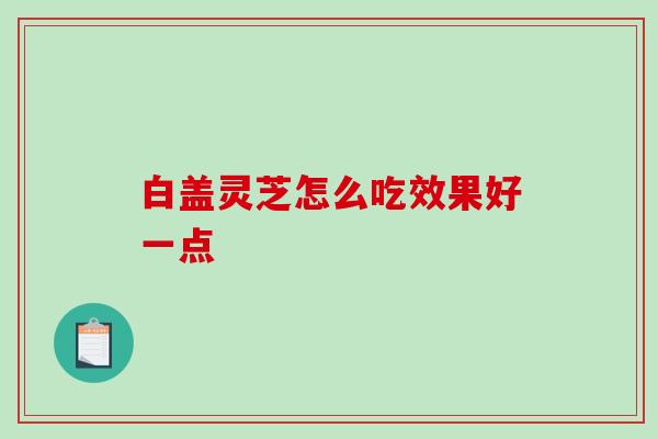 白盖灵芝怎么吃效果好一点 白盖灵芝怎么吃效果好一点