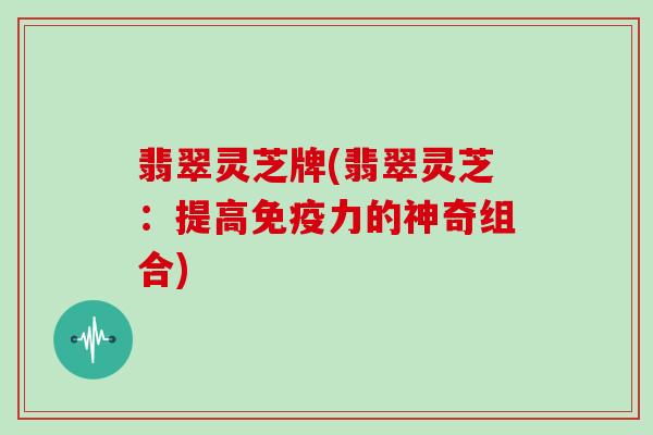 翡翠灵芝牌(翡翠灵芝:提高免疫力的神奇组合) 翡翠灵芝牌(翡翠灵芝:提高免疫力的神奇组合)