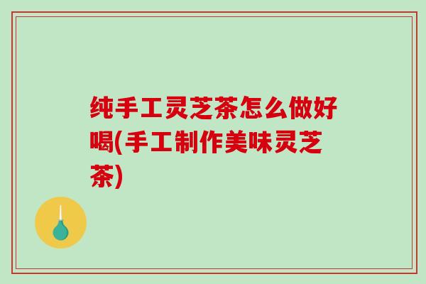 纯手工灵芝茶怎么做好喝(手工制作美味灵芝茶)