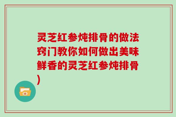 灵芝红参炖排骨的做法窍门教你如何做出美味鲜香的灵芝红参炖排骨) 灵芝红参炖排骨的做法窍门教你如何做出美味鲜香的灵芝红参炖排骨)