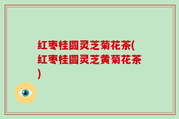 红枣桂圆灵芝菊花茶(红枣桂圆灵芝黄菊花茶) 红枣桂圆灵芝菊花茶(红枣桂圆灵芝黄菊花茶)