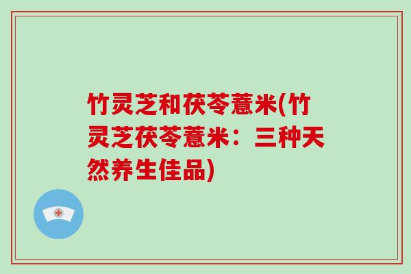 竹灵芝和茯苓薏米(竹灵芝茯苓薏米：三种天然养生佳品)