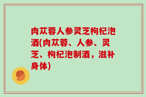 肉苁蓉人参灵芝枸杞泡酒(肉苁蓉、人参、灵芝、枸杞泡制酒，滋补身体)