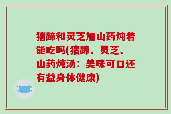 猪蹄和灵芝加山药炖着能吃吗(猪蹄、灵芝、山药炖汤:美味可口还有益身体健康) 猪蹄和灵芝加山药炖着能吃吗(猪蹄、灵芝、山药炖汤:美味可口还有益身体健康)