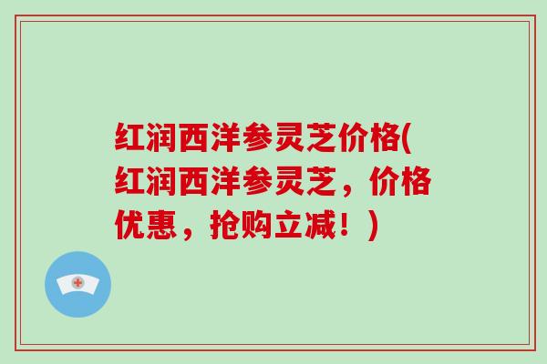 红润西洋参灵芝价格(红润西洋参灵芝，价格优惠，抢购立减！)