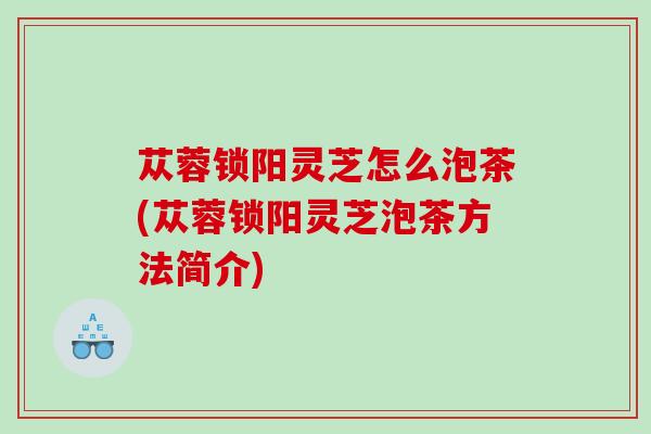 苁蓉锁阳灵芝怎么泡茶(苁蓉锁阳灵芝泡茶方法简介) 苁蓉锁阳灵芝怎么泡茶(苁蓉锁阳灵芝泡茶方法简介)