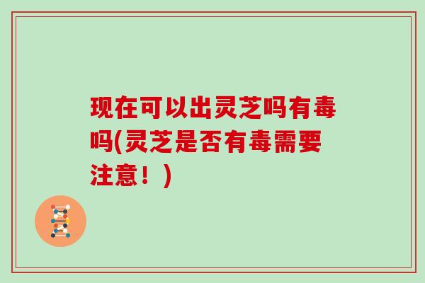 现在可以出灵芝吗有毒吗(灵芝是否有毒需要注意!) 现在可以出灵芝吗有毒吗(灵芝是否有毒需要注意!)