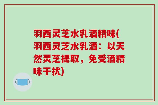 羽西灵芝水乳酒精味(羽西灵芝水乳酒：以天然灵芝提取，免受酒精味干扰)