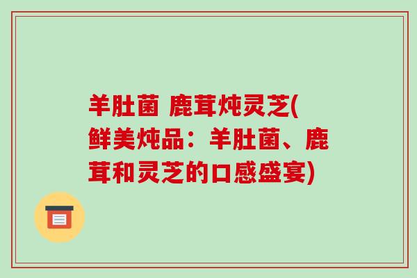 羊肚菌 鹿茸炖灵芝(鲜美炖品:羊肚菌、鹿茸和灵芝的口感盛宴) 羊肚菌 鹿茸炖灵芝(鲜美炖品:羊肚菌、鹿茸和灵芝的口感盛宴)