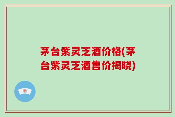 茅台紫灵芝酒价格(茅台紫灵芝酒售价揭晓) 茅台紫灵芝酒价格(茅台紫灵芝酒售价揭晓)