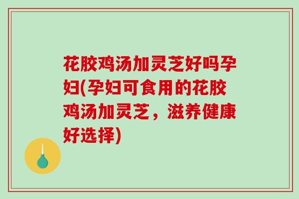花胶鸡汤加灵芝好吗孕妇(孕妇可食用的花胶鸡汤加灵芝,滋养健康好选择) 花胶鸡汤加灵芝好吗孕妇(孕妇可食用的花胶鸡汤加灵芝,滋养健康好选择)