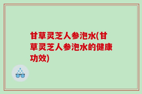 甘草灵芝人参泡水(甘草灵芝人参泡水的健康功效)