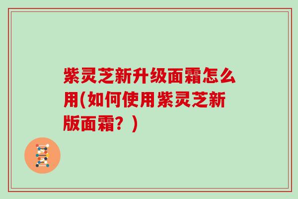 紫灵芝新升级面霜怎么用(如何使用紫灵芝新版面霜？)