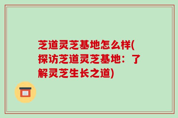 芝道灵芝基地怎么样(探访芝道灵芝基地:了解灵芝生长之道) 芝道灵芝基地怎么样(探访芝道灵芝基地:了解灵芝生长之道)
