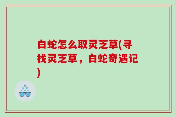 白蛇怎么取灵芝草(寻找灵芝草,白蛇奇遇记) 白蛇怎么取灵芝草(寻找灵芝草,白蛇奇遇记)